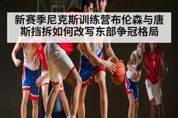 新赛季尼克斯训练营布伦森与唐斯挡拆如何改写东部争冠格局 | Kaiyun sports
