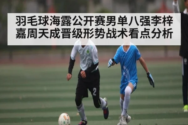 羽毛球海露公开赛男单八强李梓嘉周天成晋级形势战术看点分析（Kaiyun sports）